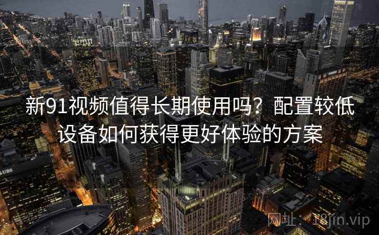 新91视频值得长期使用吗？配置较低设备如何获得更好体验的方案
