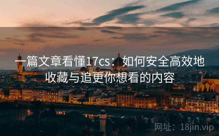 一篇文章看懂17cs：如何安全高效地收藏与追更你想看的内容