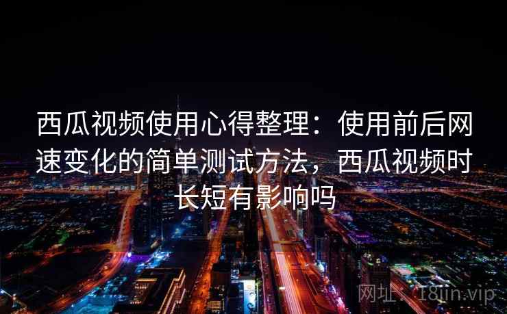 西瓜视频使用心得整理:使用前后网速变化的简单测试方法,西瓜视频时长短有影响吗 西瓜视频使用心得整理:使用前后网速变化的简单测试方法,西瓜视频时长短有影响吗