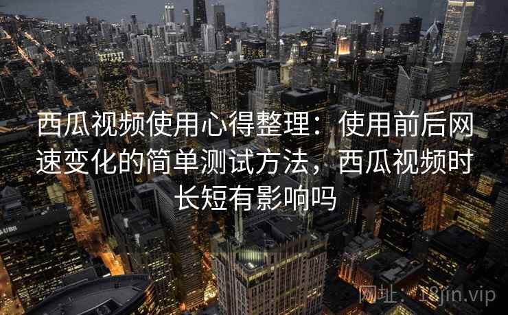 西瓜视频使用心得整理:使用前后网速变化的简单测试方法,西瓜视频时长短有影响吗 西瓜视频使用心得整理:使用前后网速变化的简单测试方法,西瓜视频时长短有影响吗