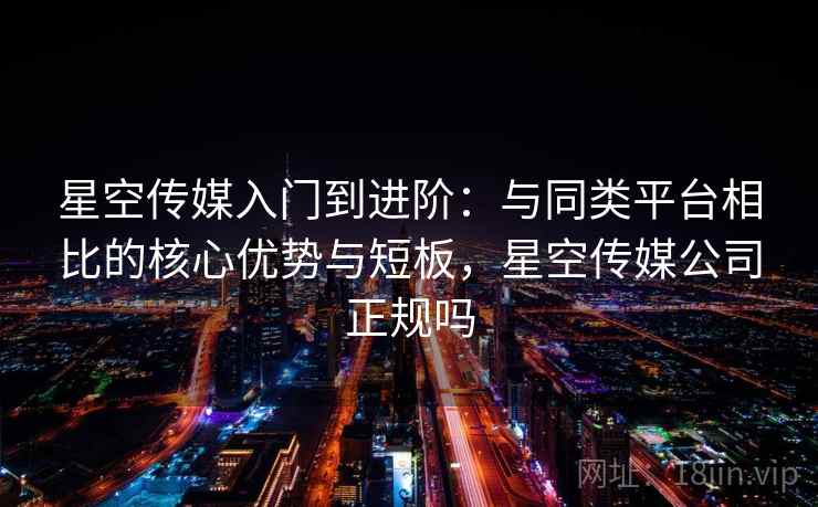 星空传媒入门到进阶：与同类平台相比的核心优势与短板，星空传媒公司正规吗