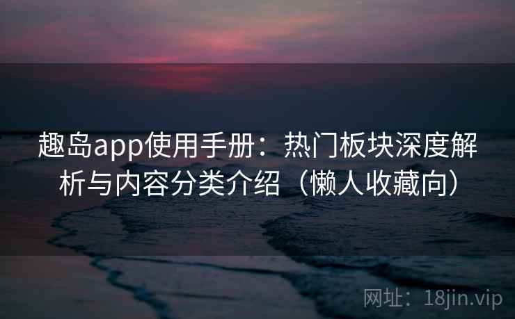 趣岛app使用手册：热门板块深度解析与内容分类介绍（懒人收藏向）