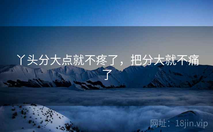 丫头分大点就不疼了,把分大就不痛了 丫头分大点就不疼了,把分大就不痛了