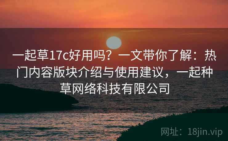 一起草17c好用吗？一文带你了解：热门内容版块介绍与使用建议，一起种草网络科技有限公司