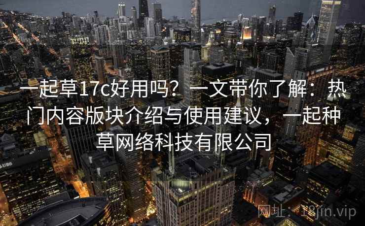 一起草17c好用吗？一文带你了解：热门内容版块介绍与使用建议，一起种草网络科技有限公司