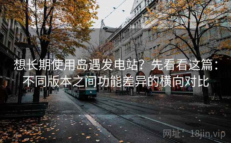 想长期使用岛遇发电站？先看看这篇：不同版本之间功能差异的横向对比
