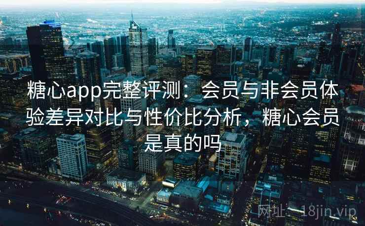 糖心app完整评测：会员与非会员体验差异对比与性价比分析，糖心会员是真的吗