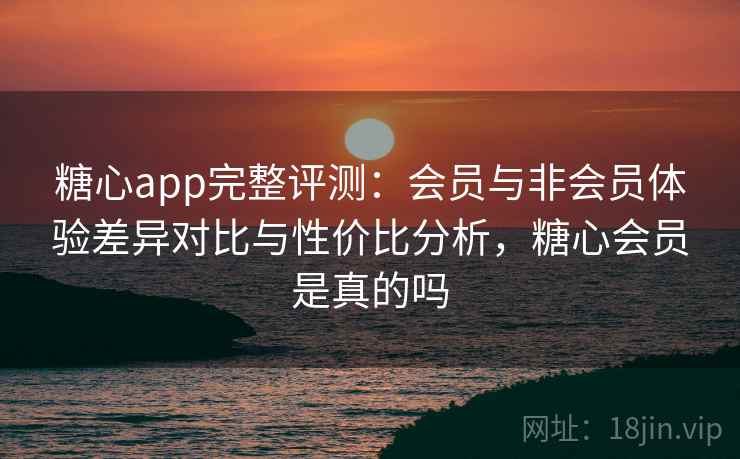 糖心app完整评测：会员与非会员体验差异对比与性价比分析，糖心会员是真的吗