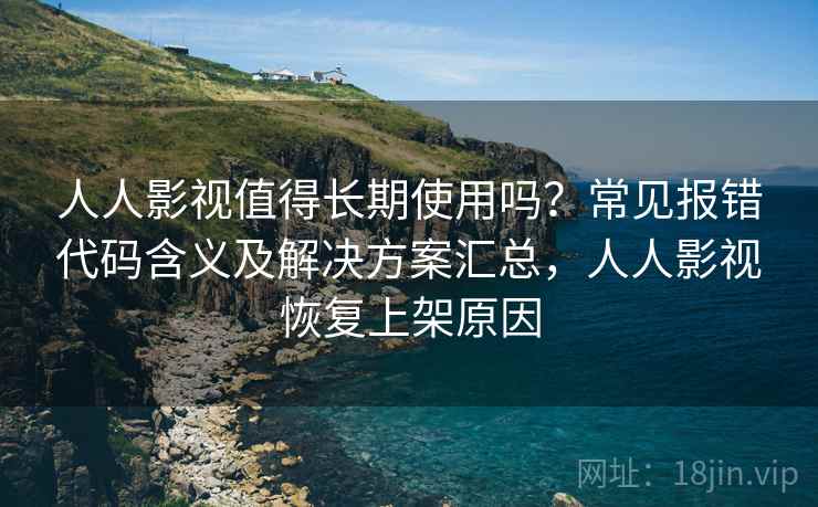人人影视值得长期使用吗？常见报错代码含义及解决方案汇总，人人影视恢复上架原因