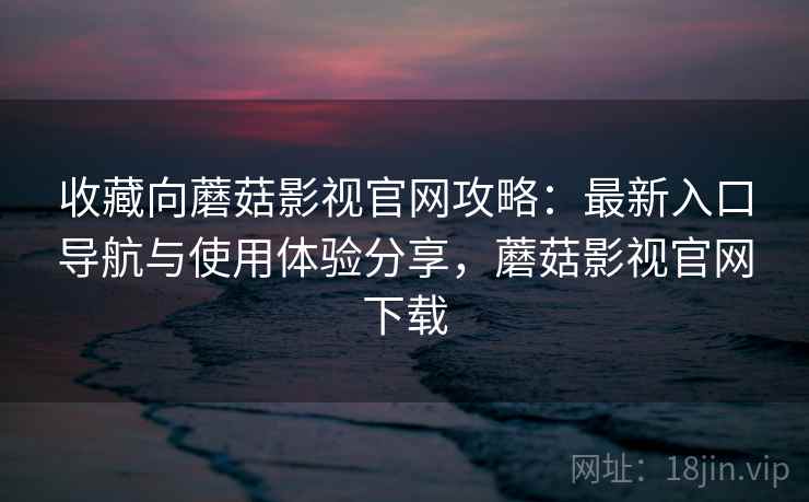 收藏向蘑菇影视官网攻略：最新入口导航与使用体验分享，蘑菇影视官网下载