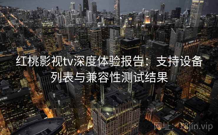 红桃影视tv深度体验报告：支持设备列表与兼容性测试结果