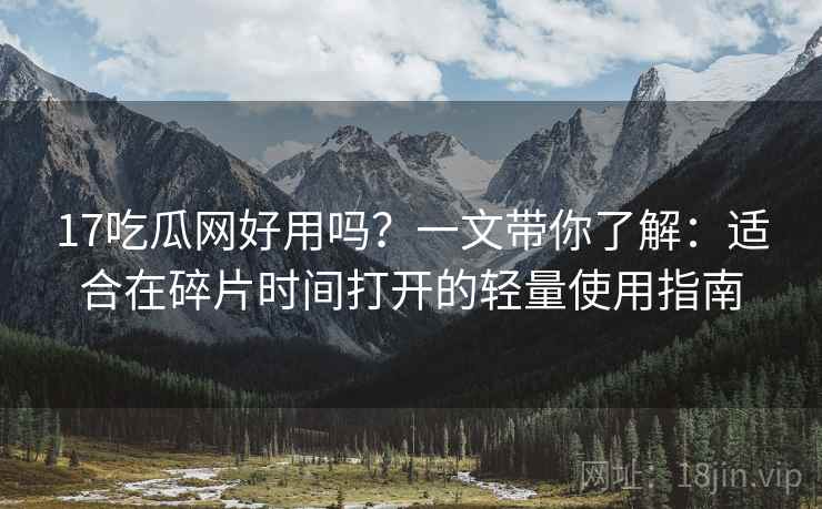 17吃瓜网好用吗？一文带你了解：适合在碎片时间打开的轻量使用指南