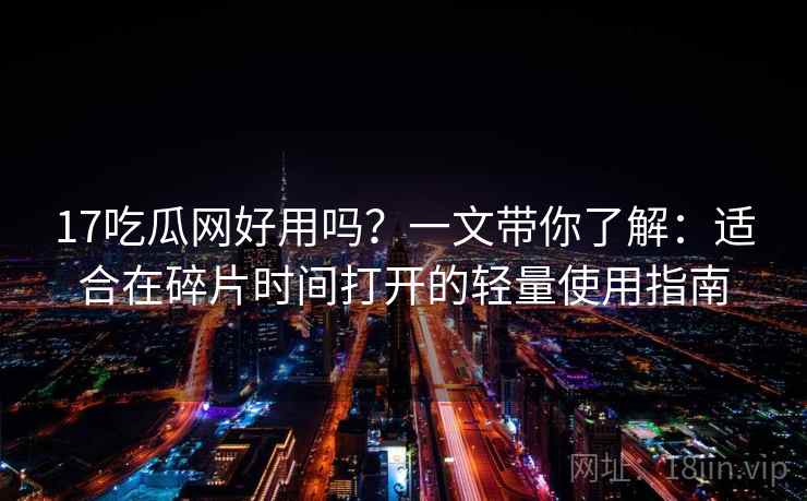 17吃瓜网好用吗？一文带你了解：适合在碎片时间打开的轻量使用指南