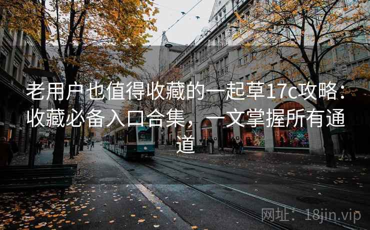 老用户也值得收藏的一起草17c攻略：收藏必备入口合集，一文掌握所有通道