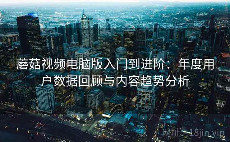 蘑菇视频电脑版入门到进阶：年度用户数据回顾与内容趋势分析