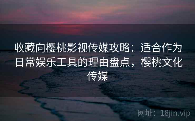 收藏向樱桃影视传媒攻略：适合作为日常娱乐工具的理由盘点，樱桃文化传媒