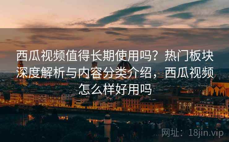 西瓜视频值得长期使用吗？热门板块深度解析与内容分类介绍，西瓜视频怎么样好用吗