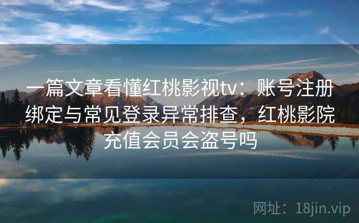 一篇文章看懂红桃影视tv：账号注册绑定与常见登录异常排查，红桃影院充值会员会盗号吗