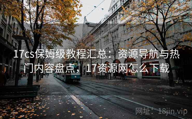 17cs保姆级教程汇总：资源导航与热门内容盘点，17资源网怎么下载