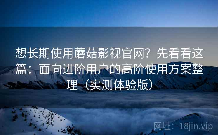 想长期使用蘑菇影视官网？先看看这篇：面向进阶用户的高阶使用方案整理（实测体验版）