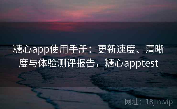糖心app使用手册：更新速度、清晰度与体验测评报告，糖心apptest