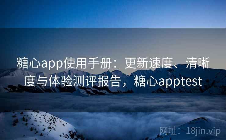 糖心app使用手册：更新速度、清晰度与体验测评报告，糖心apptest
