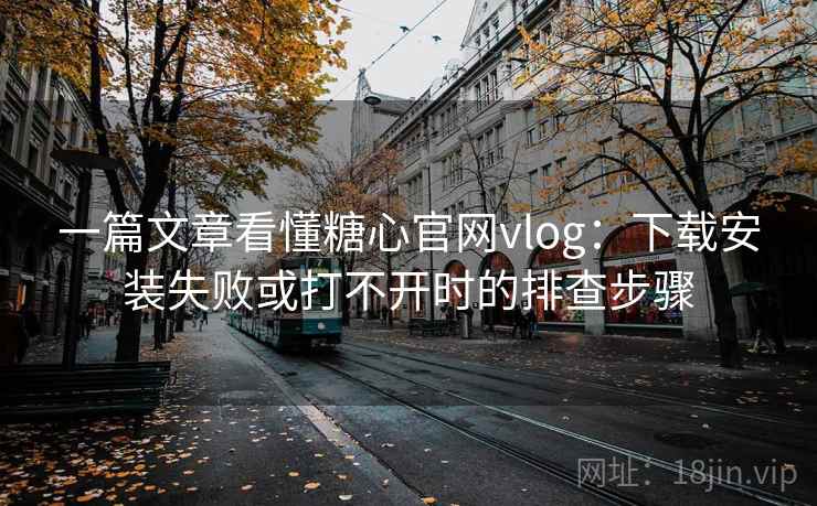 一篇文章看懂糖心官网vlog：下载安装失败或打不开时的排查步骤