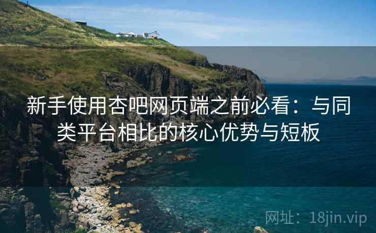 新手使用杏吧网页端之前必看：与同类平台相比的核心优势与短板