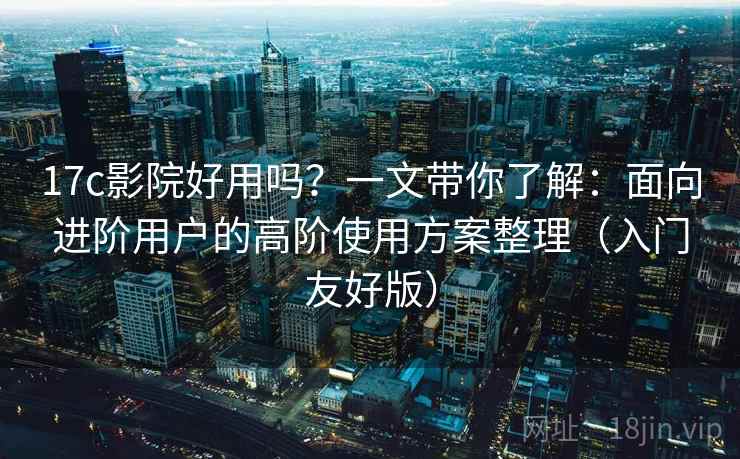17c影院好用吗？一文带你了解：面向进阶用户的高阶使用方案整理（入门友好版）