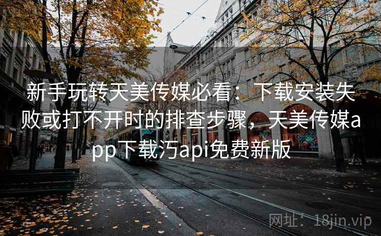 新手玩转天美传媒必看：下载安装失败或打不开时的排查步骤，天美传媒app下载汅api免费新版
