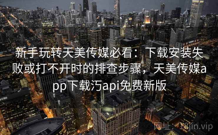 新手玩转天美传媒必看：下载安装失败或打不开时的排查步骤，天美传媒app下载汅api免费新版