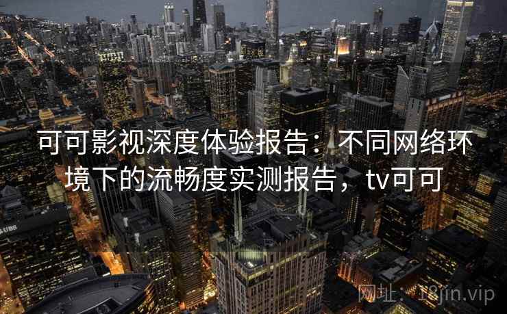 可可影视深度体验报告：不同网络环境下的流畅度实测报告，tv可可