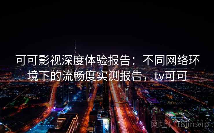 可可影视深度体验报告：不同网络环境下的流畅度实测报告，tv可可