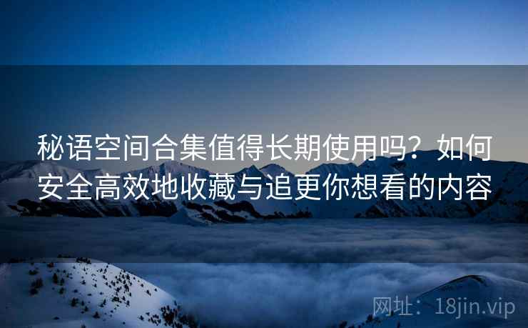 秘语空间合集值得长期使用吗？如何安全高效地收藏与追更你想看的内容