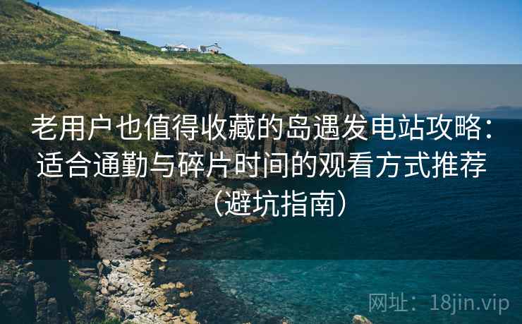 老用户也值得收藏的岛遇发电站攻略：适合通勤与碎片时间的观看方式推荐（避坑指南）