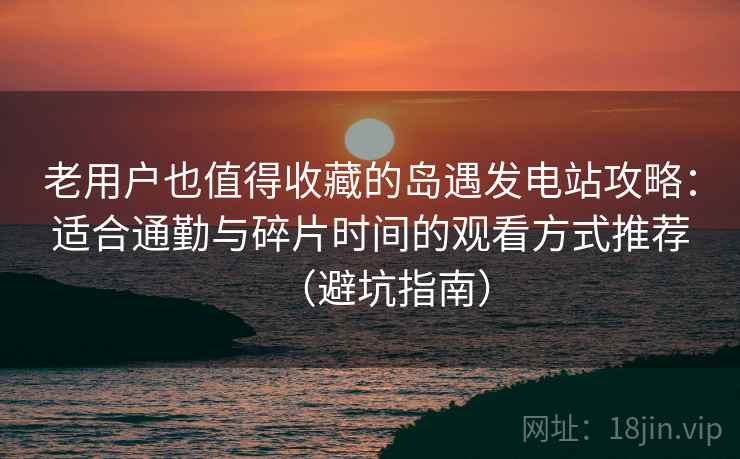 老用户也值得收藏的岛遇发电站攻略：适合通勤与碎片时间的观看方式推荐（避坑指南）