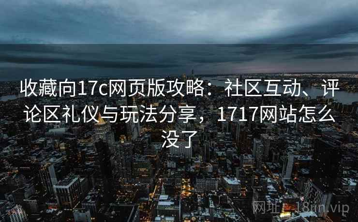 收藏向17c网页版攻略：社区互动、评论区礼仪与玩法分享，1717网站怎么没了