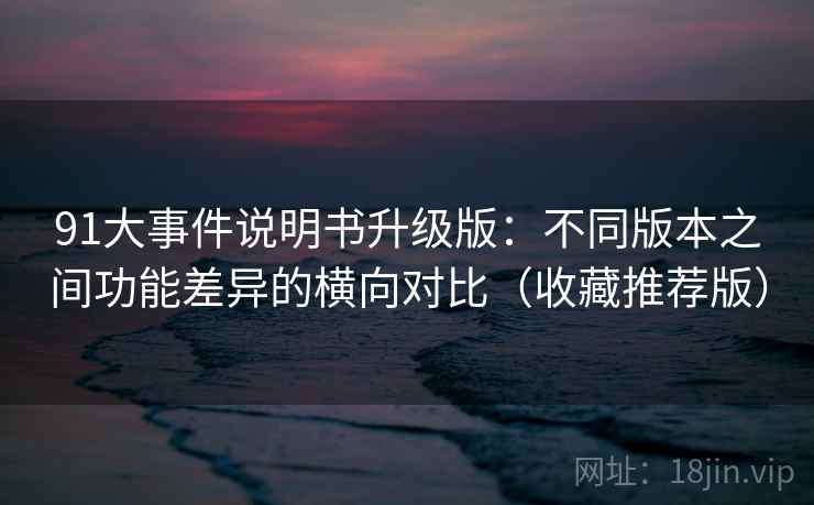 91大事件说明书升级版：不同版本之间功能差异的横向对比（收藏推荐版）