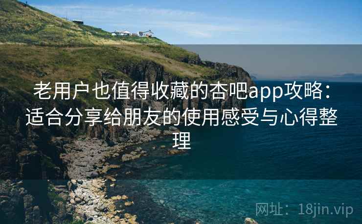 老用户也值得收藏的杏吧app攻略：适合分享给朋友的使用感受与心得整理