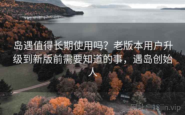 岛遇值得长期使用吗？老版本用户升级到新版前需要知道的事，遇岛创始人