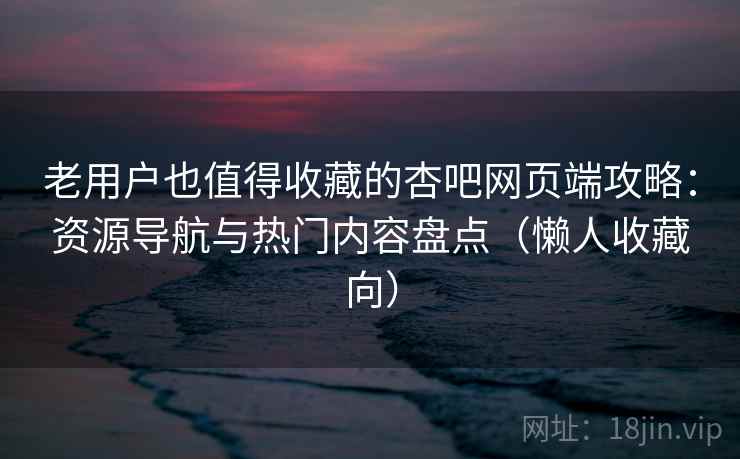 老用户也值得收藏的杏吧网页端攻略：资源导航与热门内容盘点（懒人收藏向）