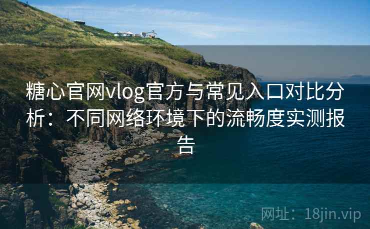 糖心官网vlog官方与常见入口对比分析：不同网络环境下的流畅度实测报告