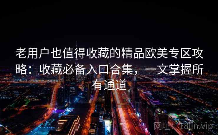 老用户也值得收藏的精品欧美专区攻略：收藏必备入口合集，一文掌握所有通道