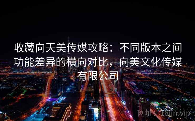 收藏向天美传媒攻略：不同版本之间功能差异的横向对比，向美文化传媒有限公司