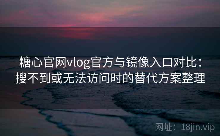 糖心官网vlog官方与镜像入口对比：搜不到或无法访问时的替代方案整理