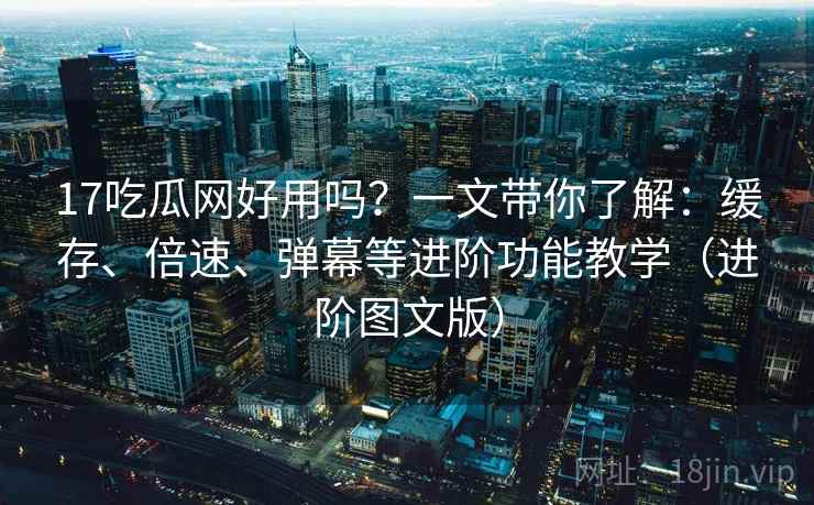 17吃瓜网好用吗？一文带你了解：缓存、倍速、弹幕等进阶功能教学（进阶图文版）