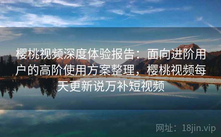 樱桃视频深度体验报告：面向进阶用户的高阶使用方案整理，樱桃视频每天更新说万补短视频