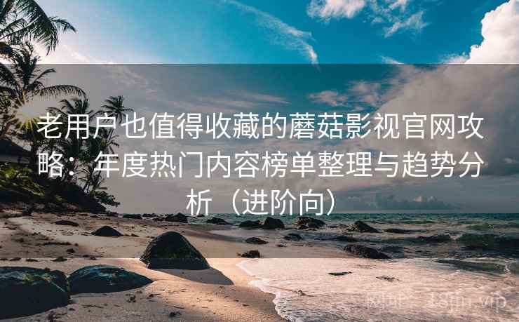老用户也值得收藏的蘑菇影视官网攻略：年度热门内容榜单整理与趋势分析（进阶向）