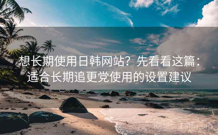 想长期使用日韩网站?先看看这篇:适合长期追更党使用的设置建议 想长期使用日韩网站?先看看这篇:适合长期追更党使用的设置建议