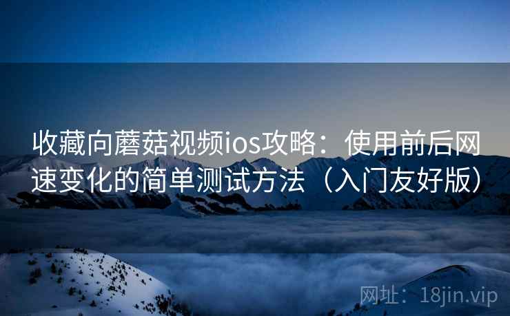 收藏向蘑菇视频ios攻略：使用前后网速变化的简单测试方法（入门友好版）